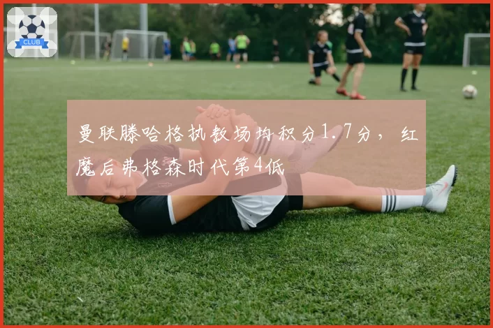 曼联滕哈格执教场均积分1.7分,红魔后弗格森时代第4低