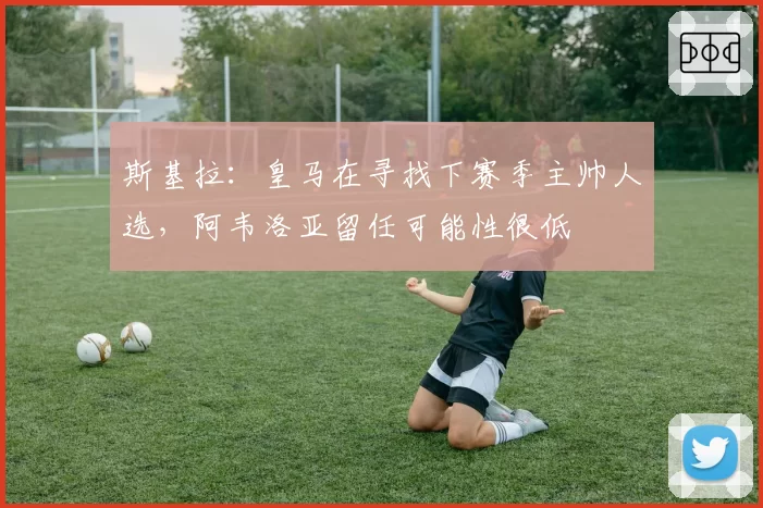 斯基拉:皇马在寻找下赛季主帅人选,阿韦洛亚留任可能性很低