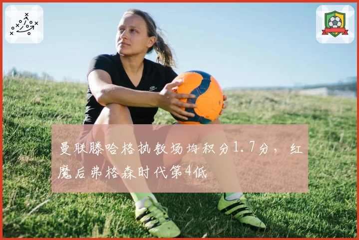曼联滕哈格执教场均积分1.7分,红魔后弗格森时代第4低