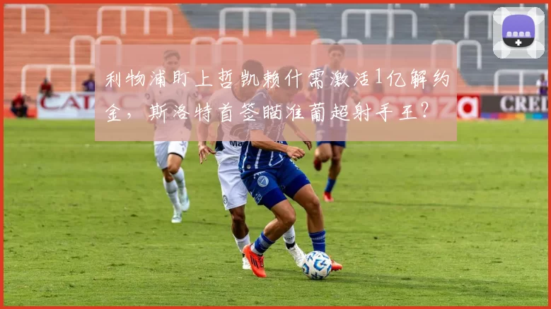 利物浦盯上哲凯赖什需激活1亿解约金,斯洛特首签瞄准葡超射手王?