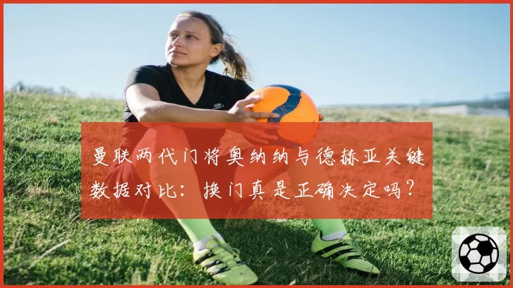 曼联两代门将奥纳纳与德赫亚关键数据对比:换门真是正确决定吗?