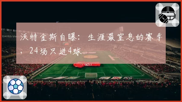 沃特金斯自曝:生涯最窒息的赛季,24场只进4球