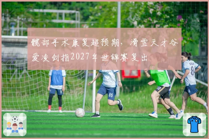 髋部手术康复超预期,滑雪天才谷爱凌剑指2027年世锦赛复出