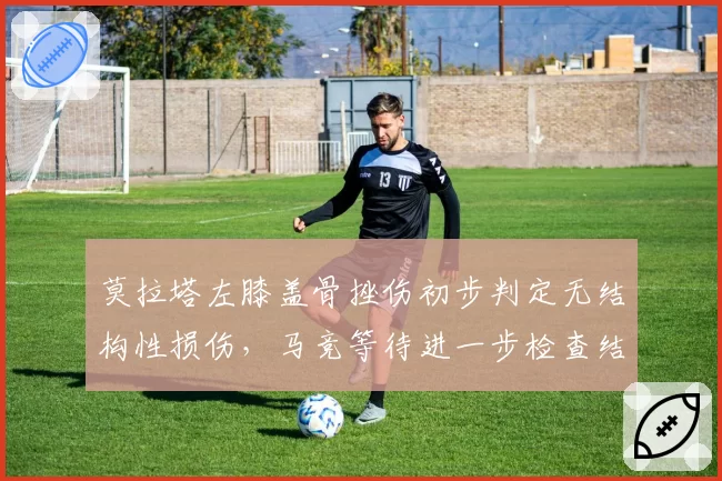 莫拉塔左膝盖骨挫伤初步判定无结构性损伤,马竞等待进一步检查结果