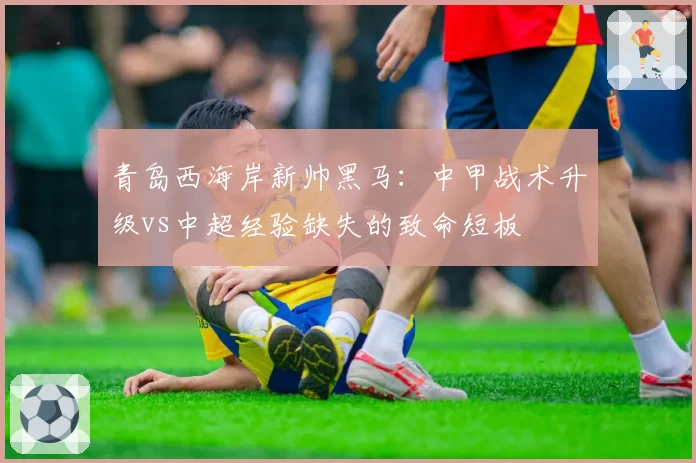 青岛西海岸新帅黑马:中甲战术升级vs中超经验缺失的致命短板