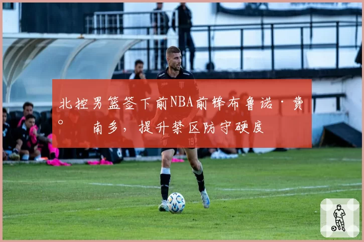 北控男篮签下前NBA前锋布鲁诺·费尔南多,提升禁区防守硬度