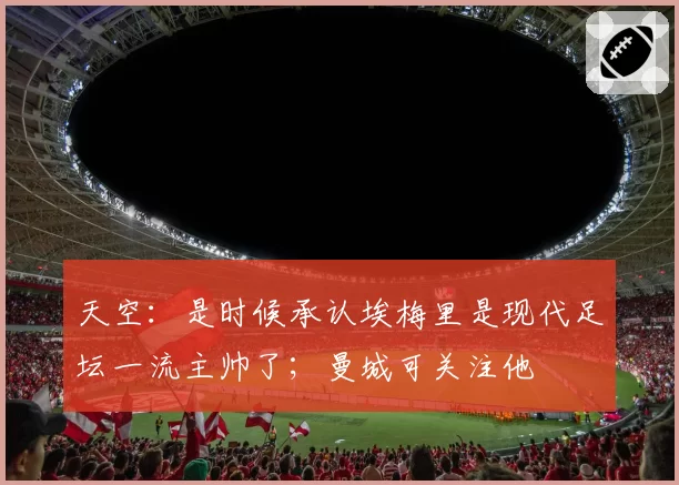 天空:是时候承认埃梅里是现代足坛一流主帅了;曼城可关注他