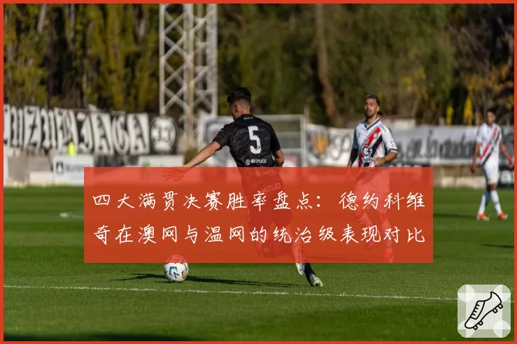 四大满贯决赛胜率盘点:德约科维奇在澳网与温网的统治级表现对比