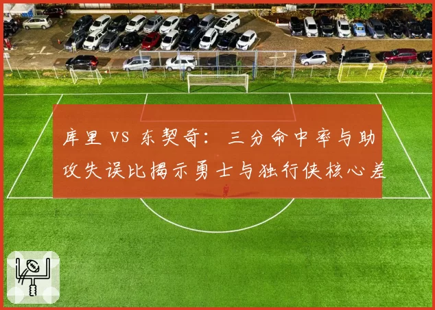 库里 vs 东契奇:三分命中率与助攻失误比揭示勇士与独行侠核心差异