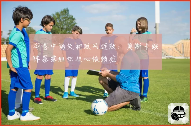 海港中场失控致两连败,奥斯卡缺阵暴露组织核心依赖症