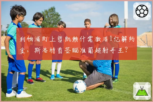 利物浦盯上哲凯赖什需激活1亿解约金,斯洛特首签瞄准葡超射手王?