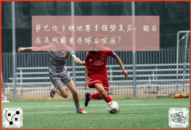 萨巴伦卡硬地赛季强势复苏,能否在美网前重夺球后宝座?