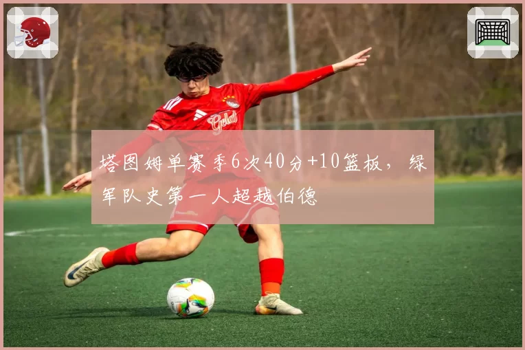塔图姆单赛季6次40分+10篮板，绿军队史第一人超越伯德