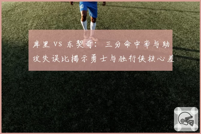 库里 vs 东契奇:三分命中率与助攻失误比揭示勇士与独行侠核心差异