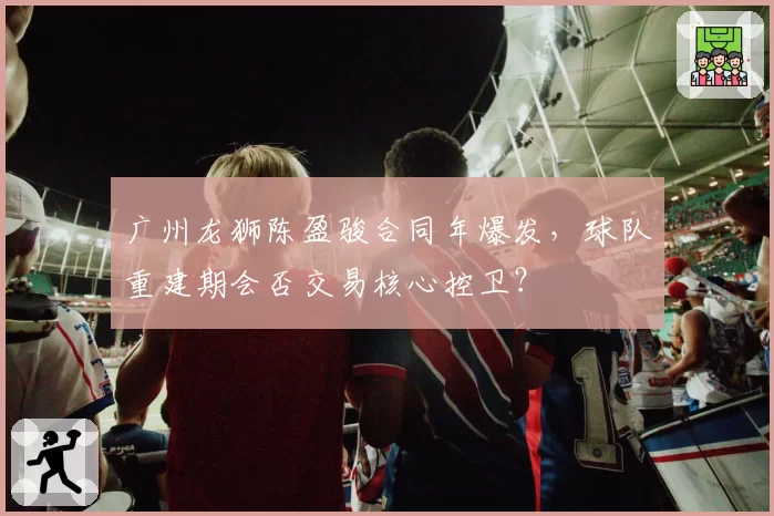 广州龙狮陈盈骏合同年爆发,球队重建期会否交易核心控卫?